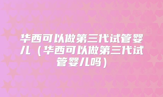 华西可以做第三代试管婴儿(华西可以做第三代试管婴儿吗)