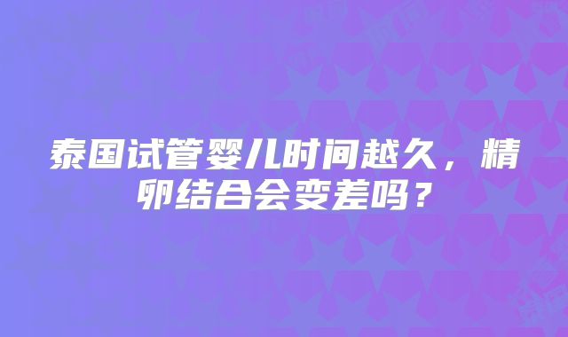 泰国试管婴儿时间越久,精卵结合会变差吗?