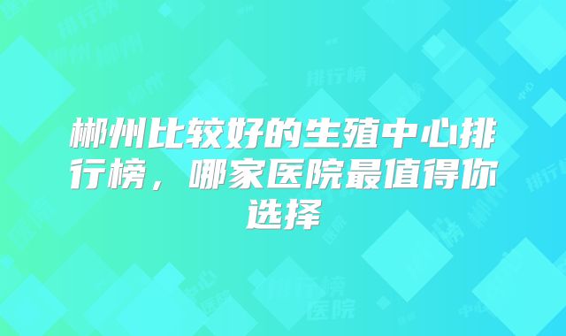 郴州比较好的生殖中心排行榜,哪家医院最值得你选择