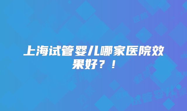 上海试管婴儿哪家医院效果好？!