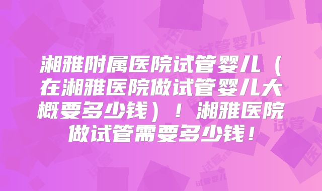 湘雅附属医院试管婴儿（在湘雅医院做试管婴儿大概要多少钱）！湘雅医院做试管需要多少钱！