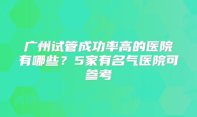广州试管成功率高的医院有哪些?5家有名气医院可参考