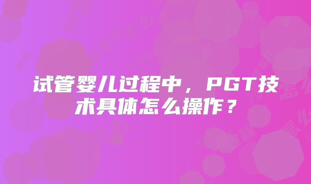 试管婴儿过程中,PGT技术具体怎么操作?