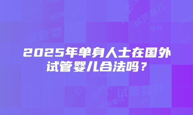 2025年单身人士在国外试管婴儿合法吗？