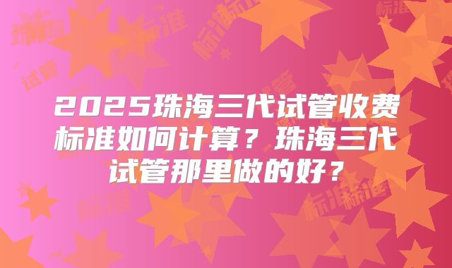 2025珠海三代试管收费标准如何计算?珠海三代试管那里做的好?