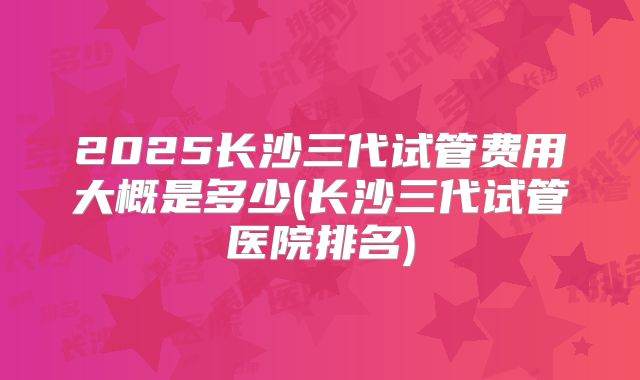 2025长沙三代试管费用大概是多少(长沙三代试管医院排名)