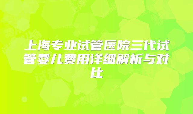 上海专业试管医院三代试管婴儿费用详细解析与对比
