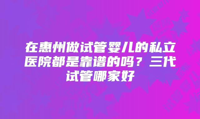 在惠州做试管婴儿的私立医院都是靠谱的吗?三代试管哪家好