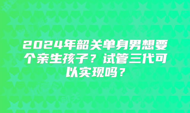 2024年韶关单身男想要个亲生孩子?试管三代可以实现吗?