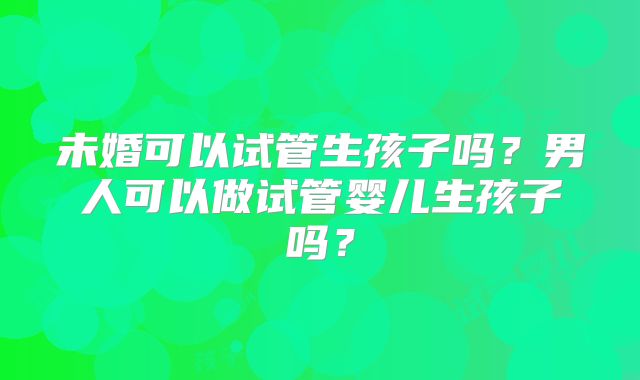 未婚可以试管生孩子吗?男人可以做试管婴儿生孩子吗?