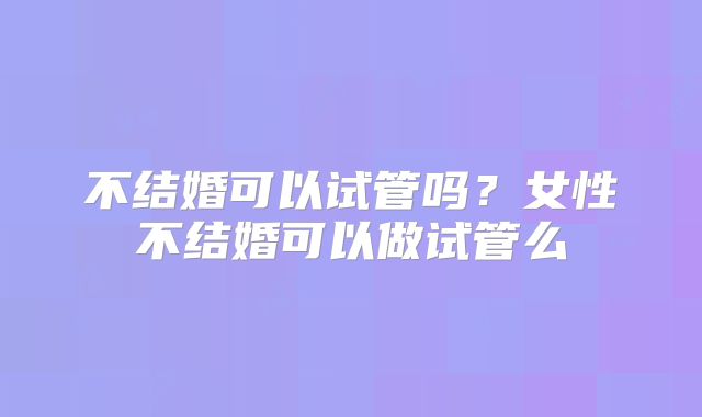 不结婚可以试管吗？女性不结婚可以做试管么