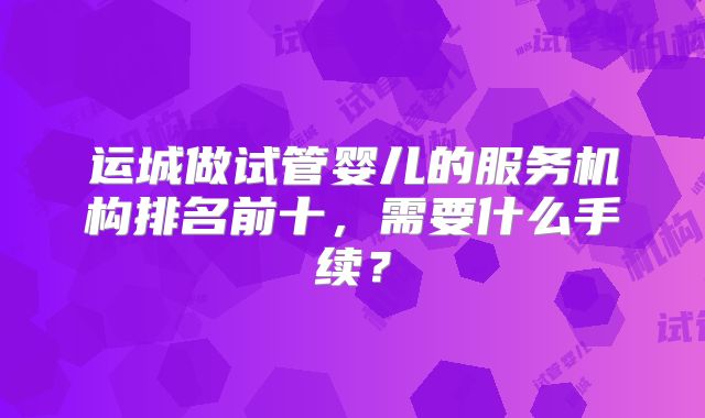 运城做试管婴儿的服务机构排名前十,需要什么手续?