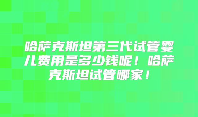 哈萨克斯坦第三代试管婴儿费用是多少钱呢!哈萨克斯坦试管哪家!