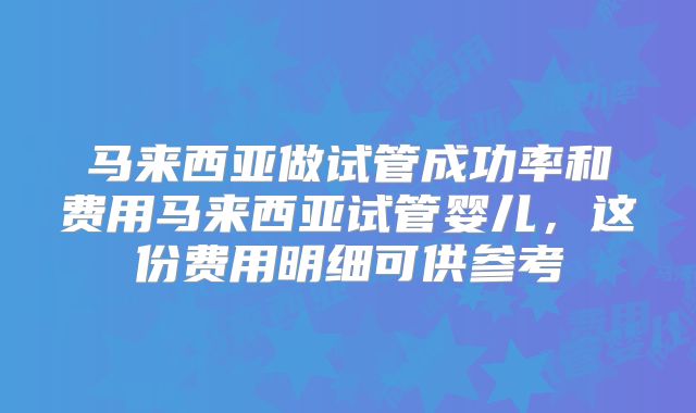 马来西亚做试管成功率和费用马来西亚试管婴儿,这份费用明细可供参考
