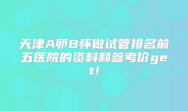 天津A卵B怀做试管排名前五医院的资料和参考价get!