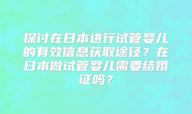 探讨在日本进行试管婴儿的有效信息获取途径?在日本做试管婴儿需要结婚证吗?