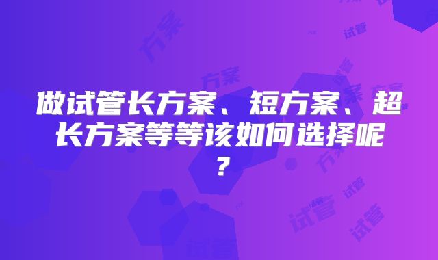 做试管长方案、短方案、超长方案等等该如何选择呢？