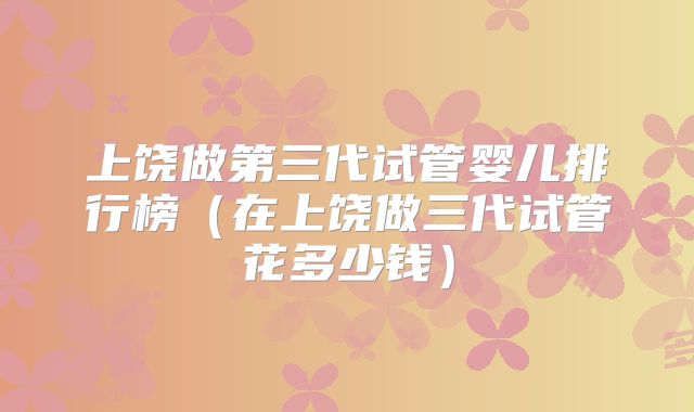 上饶做第三代试管婴儿排行榜（在上饶做三代试管花多少钱）