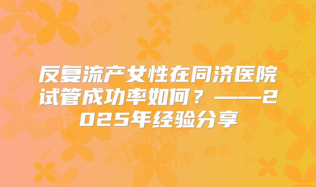 反复流产女性在同济医院试管成功率如何?——2025年经验分享