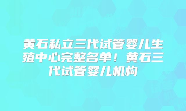 黄石私立三代试管婴儿生殖中心完整名单!黄石三代试管婴儿机构