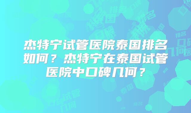 杰特宁试管医院泰国排名如何？杰特宁在泰国试管医院中口碑几何？