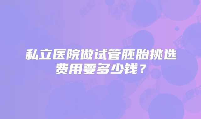 私立医院做试管胚胎挑选费用要多少钱?