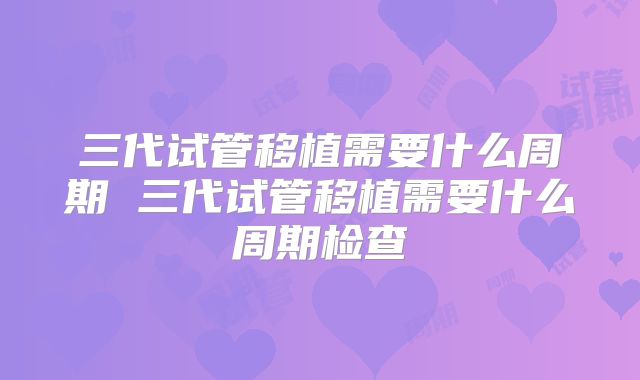 三代试管移植需要什么周期 三代试管移植需要什么周期检查