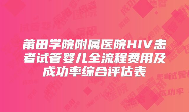 莆田学院附属医院HIV患者试管婴儿全流程费用及成功率综合评估表