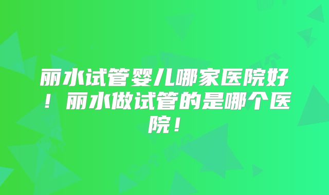丽水试管婴儿哪家医院好!丽水做试管的是哪个医院!