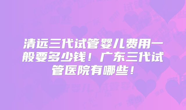 清远三代试管婴儿费用一般要多少钱!广东三代试管医院有哪些!