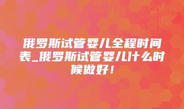俄罗斯试管婴儿全程时间表_俄罗斯试管婴儿什么时候做好!