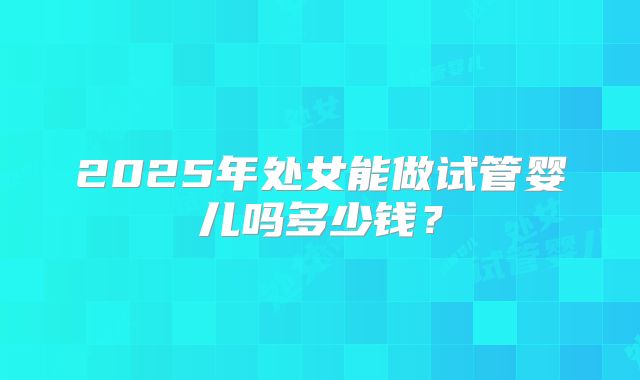 2025年处女能做试管婴儿吗多少钱？
