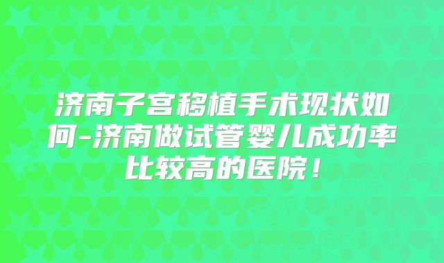 济南子宫移植手术现状如何-济南做试管婴儿成功率比较高的医院!