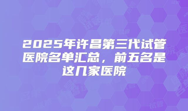 2025年许昌第三代试管医院名单汇总,前五名是这几家医院