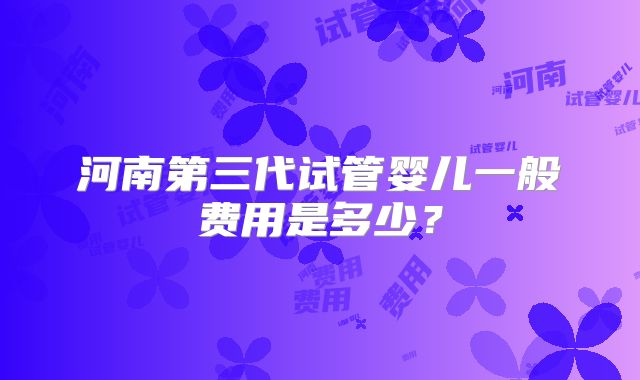 河南第三代试管婴儿一般费用是多少?