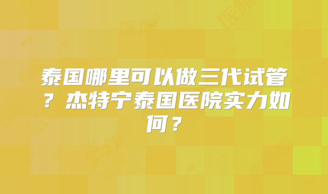 泰国哪里可以做三代试管？杰特宁泰国医院实力如何？