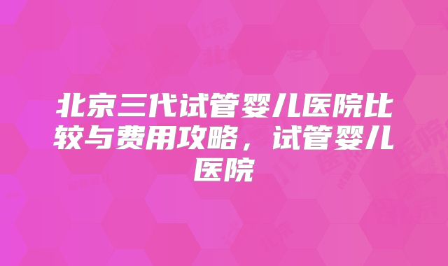北京三代试管婴儿医院比较与费用攻略,试管婴儿医院