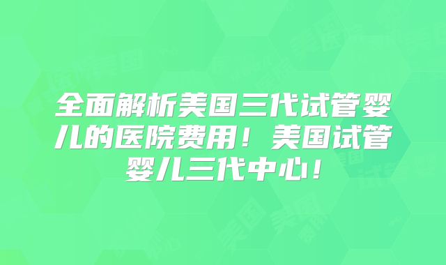 全面解析美国三代试管婴儿的医院费用!美国试管婴儿三代中心!
