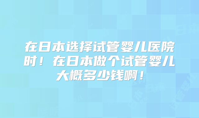 在日本选择试管婴儿医院时!在日本做个试管婴儿大概多少钱啊!