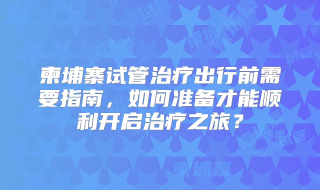 柬埔寨试管治疗出行前需要指南，如何准备才能顺利开启治疗之旅？