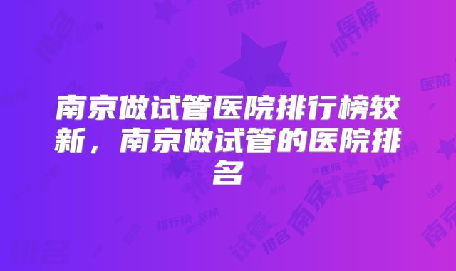 南京做试管医院排行榜较新，南京做试管的医院排名