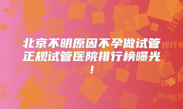 北京不明原因不孕做试管正规试管医院排行榜曝光!