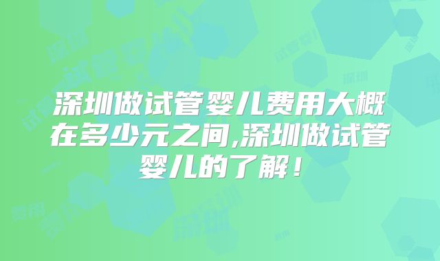 深圳做试管婴儿费用大概在多少元之间,深圳做试管婴儿的了解!