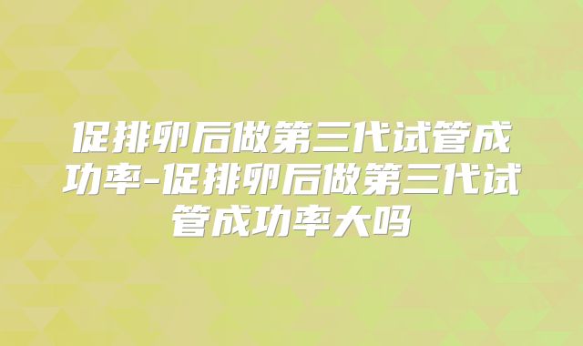 促排卵后做第三代试管成功率-促排卵后做第三代试管成功率大吗
