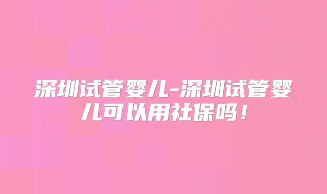 深圳试管婴儿-深圳试管婴儿可以用社保吗!