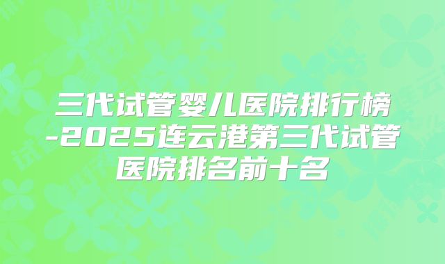 三代试管婴儿医院排行榜-2025连云港第三代试管医院排名前十名