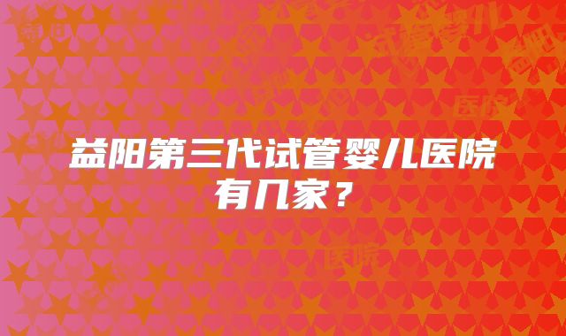 益阳第三代试管婴儿医院有几家？