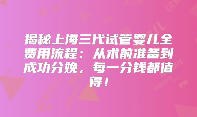 揭秘上海三代试管婴儿全费用流程:从术前准备到成功分娩,每一分钱都值得!