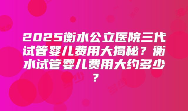 2025衡水公立医院三代试管婴儿费用大揭秘?衡水试管婴儿费用大约多少?