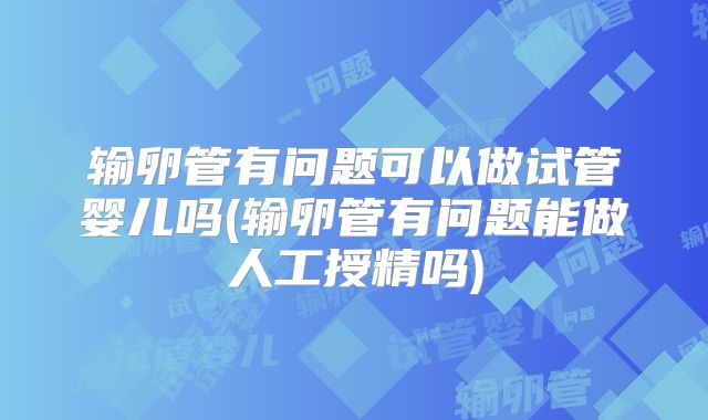 输卵管有问题可以做试管婴儿吗(输卵管有问题能做人工授精吗)